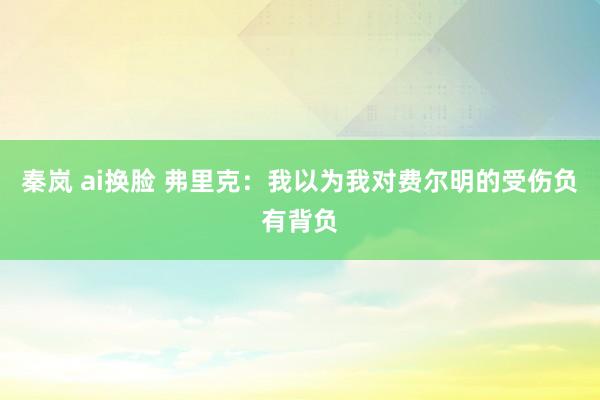 秦岚 ai换脸 弗里克：我以为我对费尔明的受伤负有背负