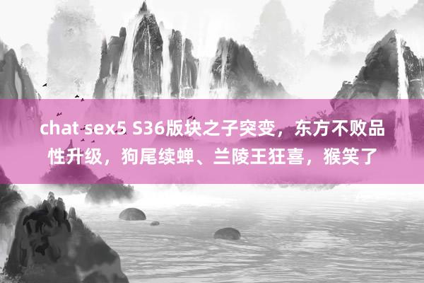 chat sex5 S36版块之子突变，东方不败品性升级，狗尾续蝉、兰陵王狂喜，猴笑了