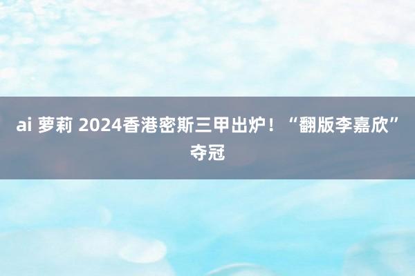 ai 萝莉 2024香港密斯三甲出炉！“翻版李嘉欣”夺冠