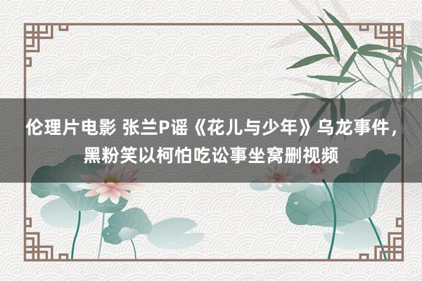 伦理片电影 张兰P谣《花儿与少年》乌龙事件，黑粉笑以柯怕吃讼事坐窝删视频