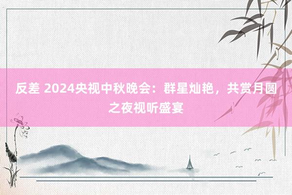 反差 2024央视中秋晚会：群星灿艳，共赏月圆之夜视听盛宴