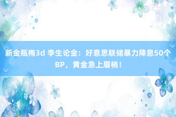 新金瓶梅3d 李生论金：好意思联储暴力降息50个BP，黄金急上眉梢！