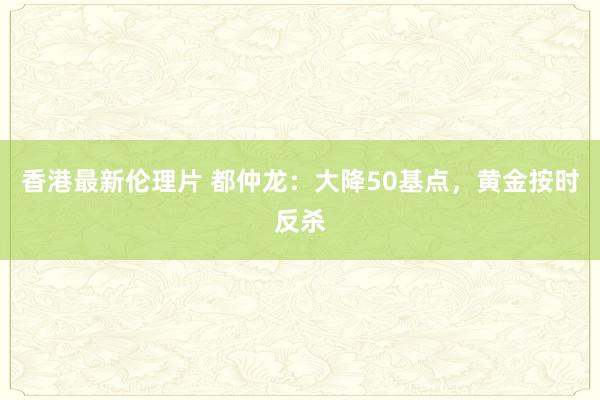 香港最新伦理片 都仲龙：大降50基点，黄金按时反杀