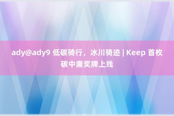 ady@ady9 低碳骑行，冰川骑迹 | Keep 首枚碳中庸奖牌上线