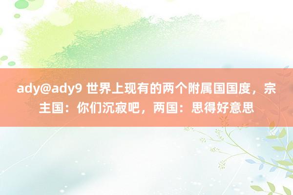 ady@ady9 世界上现有的两个附属国国度，宗主国：你们沉寂吧，两国：思得好意思