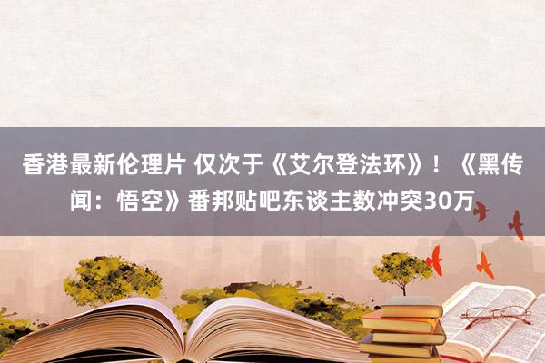 香港最新伦理片 仅次于《艾尔登法环》！《黑传闻：悟空》番邦贴吧东谈主数冲突30万