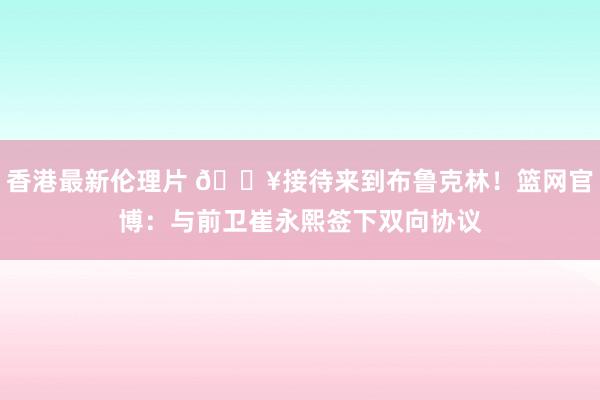 香港最新伦理片 💥接待来到布鲁克林！篮网官博：与前卫崔永熙签下双向协议