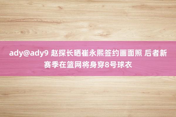 ady@ady9 赵探长晒崔永熙签约画面照 后者新赛季在篮网将身穿8号球衣