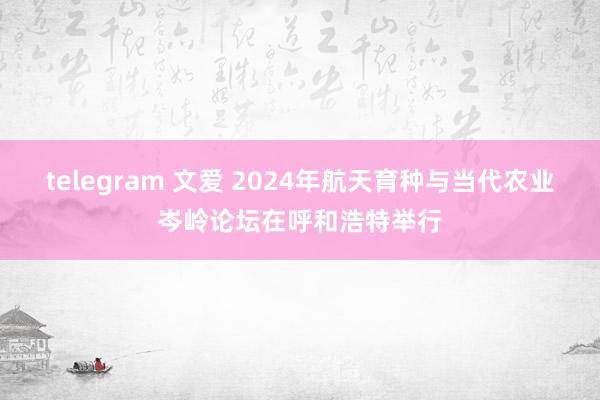 telegram 文爱 2024年航天育种与当代农业岑岭论坛在呼和浩特举行