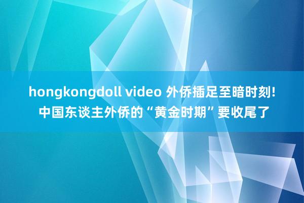 hongkongdoll video 外侨插足至暗时刻! 中国东谈主外侨的“黄金时期”要收尾了