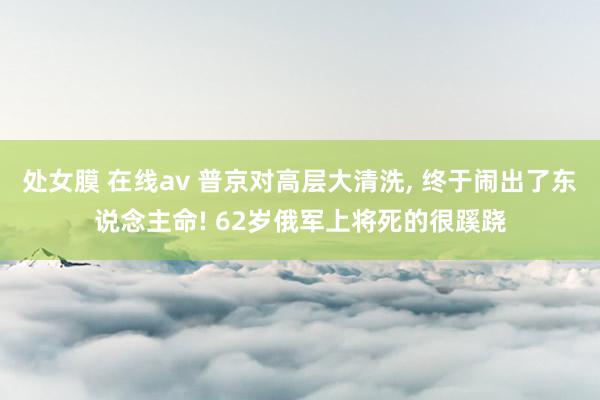 处女膜 在线av 普京对高层大清洗， 终于闹出了东说念主命! 62岁俄军上将死的很蹊跷