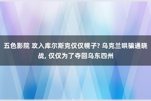 五色影院 攻入库尔斯克仅仅幌子? 乌克兰哄骗通晓战， 仅仅为了夺回乌东四州