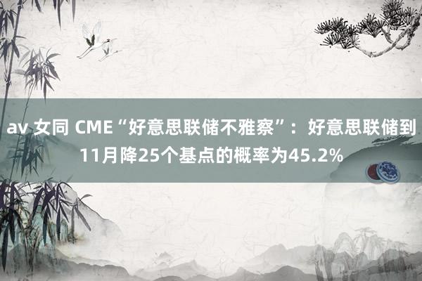 av 女同 CME“好意思联储不雅察”：好意思联储到11月降25个基点的概率为45.2%