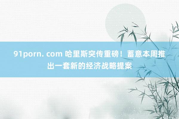 91porn. com 哈里斯突传重磅！蓄意本周推出一套新的经济战略提案