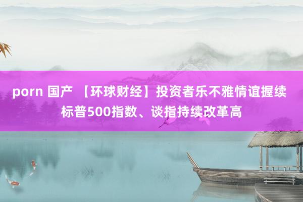 porn 国产 【环球财经】投资者乐不雅情谊握续 标普500指数、谈指持续改革高