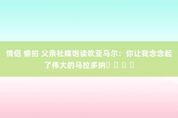 情侣 偷拍 父亲社媒饱读吹亚马尔：你让我念念起了伟大的马拉多纳❤️❤️