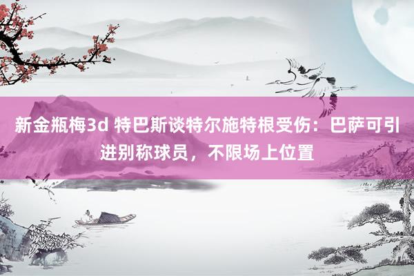 新金瓶梅3d 特巴斯谈特尔施特根受伤：巴萨可引进别称球员，不限场上位置