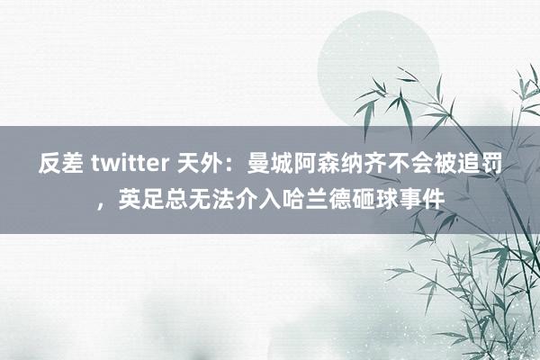 反差 twitter 天外：曼城阿森纳齐不会被追罚，英足总无法介入哈兰德砸球事件