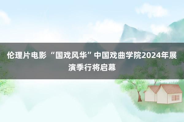 伦理片电影 “国戏风华”中国戏曲学院2024年展演季行将启幕