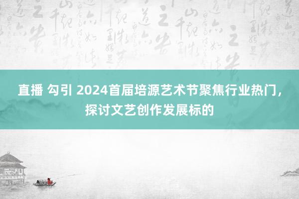 直播 勾引 2024首届培源艺术节聚焦行业热门，探讨文艺创作发展标的