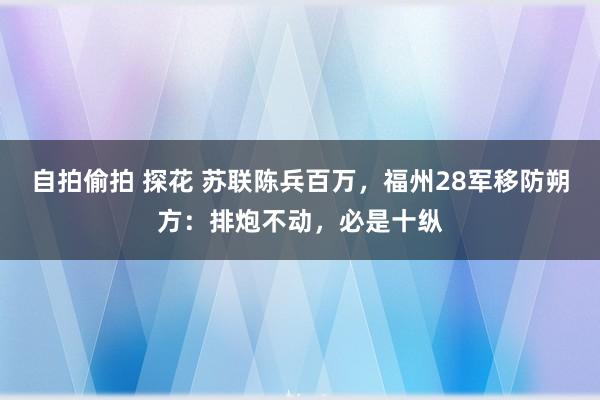 自拍偷拍 探花 苏联陈兵百万，福州28军移防朔方：排炮不动，必是十纵