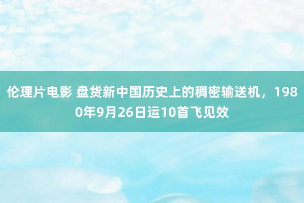 伦理片电影 盘货新中国历史上的稠密输送机，1980年9月26日运10首飞见效