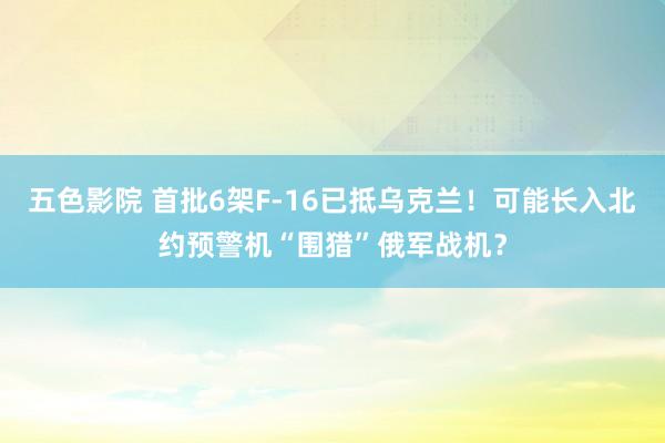 五色影院 首批6架F-16已抵乌克兰！可能长入北约预警机“围猎”俄军战机？