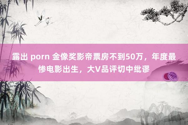 露出 porn 金像奖影帝票房不到50万，年度最惨电影出生，大V品评切中纰谬