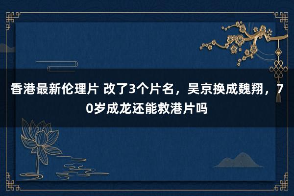 香港最新伦理片 改了3个片名，吴京换成魏翔，70岁成龙还能救港片吗