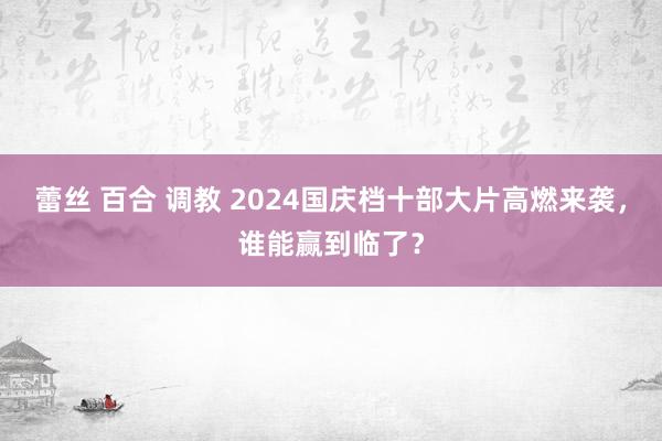 蕾丝 百合 调教 2024国庆档十部大片高燃来袭，谁能赢到临了？