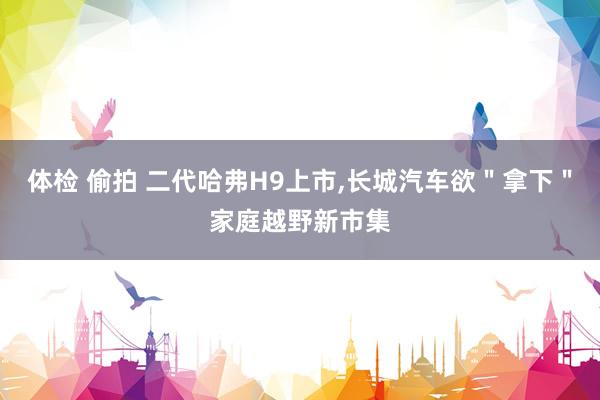 体检 偷拍 二代哈弗H9上市，长城汽车欲＂拿下＂家庭越野新市集