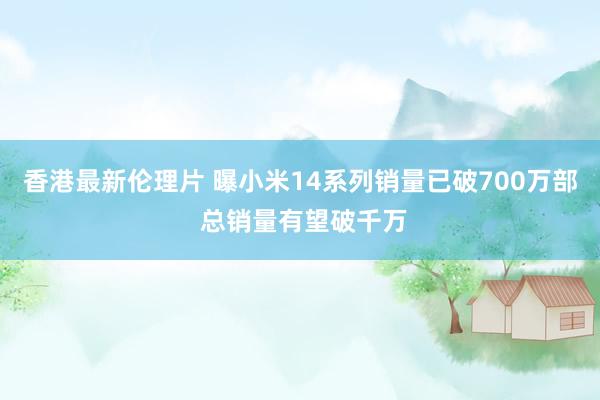 香港最新伦理片 曝小米14系列销量已破700万部 总销量有望破千万