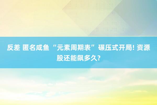 反差 匿名咸鱼 “元素周期表” 碾压式开局! 资源股还能飙多久?