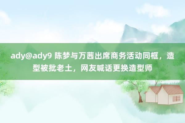 ady@ady9 陈梦与万茜出席商务活动同框，造型被批老土，网友喊话更换造型师