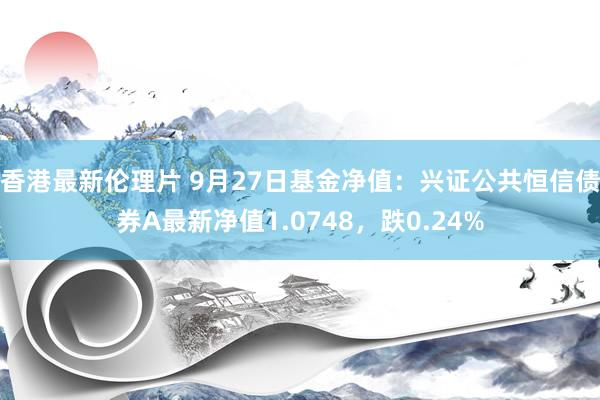 香港最新伦理片 9月27日基金净值：兴证公共恒信债券A最新净值1.0748，跌0.24%