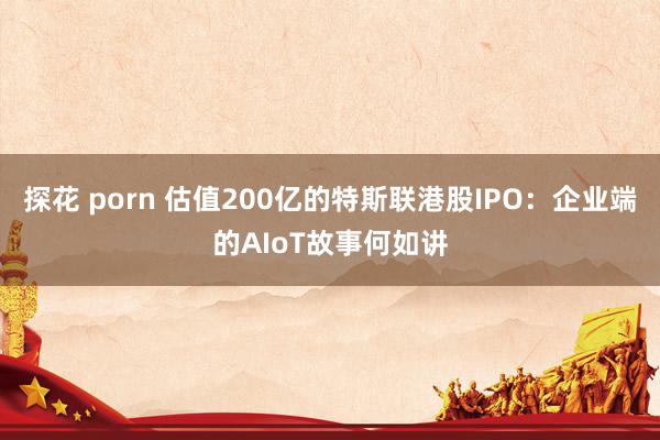 探花 porn 估值200亿的特斯联港股IPO：企业端的AIoT故事何如讲