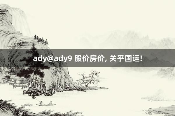 ady@ady9 股价房价， 关乎国运!