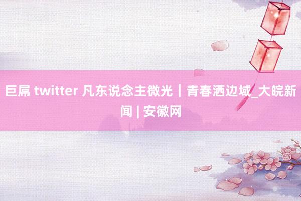 巨屌 twitter 凡东说念主微光｜青春洒边域_大皖新闻 | 安徽网