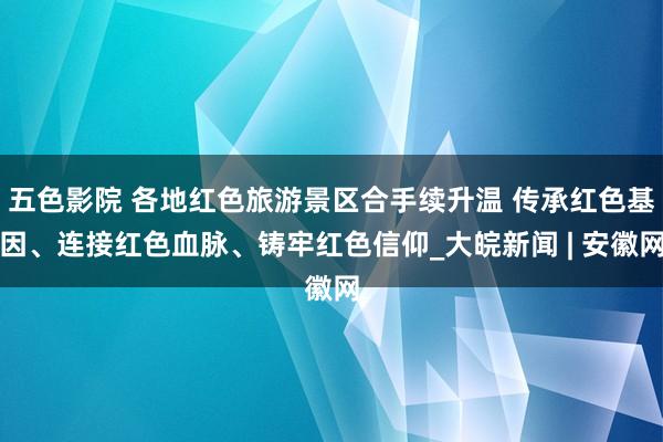 五色影院 各地红色旅游景区合手续升温 传承红色基因、连接红色血脉、铸牢红色信仰_大皖新闻 | 安徽网