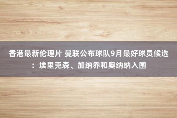 香港最新伦理片 曼联公布球队9月最好球员候选：埃里克森、加纳乔和奥纳纳入围