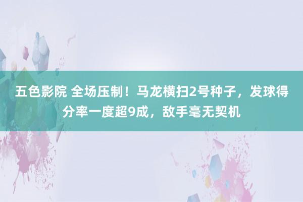 五色影院 全场压制！马龙横扫2号种子，发球得分率一度超9成，敌手毫无契机