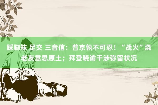 踩脚袜 足交 三音信：普京孰不可忍！“战火”烧老友意思原土；拜登晓谕干涉弥留状况