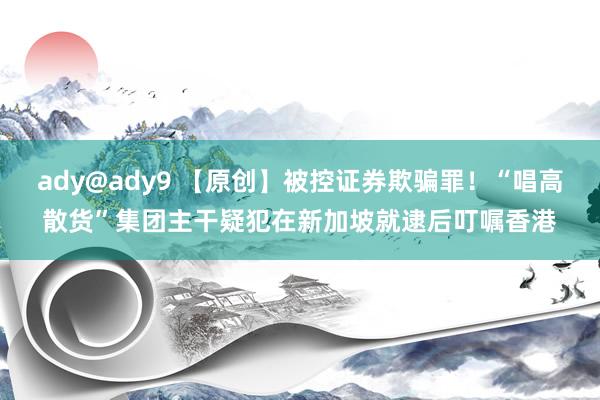 ady@ady9 【原创】被控证券欺骗罪！“唱高散货”集团主干疑犯在新加坡就逮后叮嘱香港