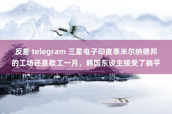 反差 telegram 三星电子印度泰米尔纳德邦的工场还是歇工一月，韩国东谈主接受了躺平