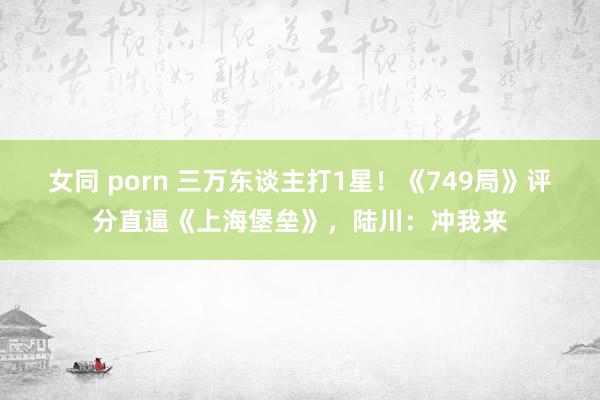 女同 porn 三万东谈主打1星！《749局》评分直逼《上海堡垒》，陆川：冲我来