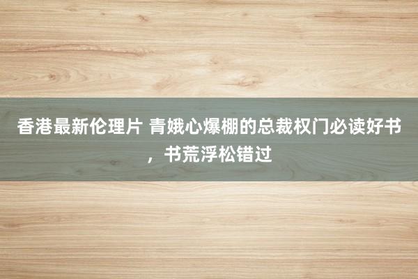 香港最新伦理片 青娥心爆棚的总裁权门必读好书，书荒浮松错过