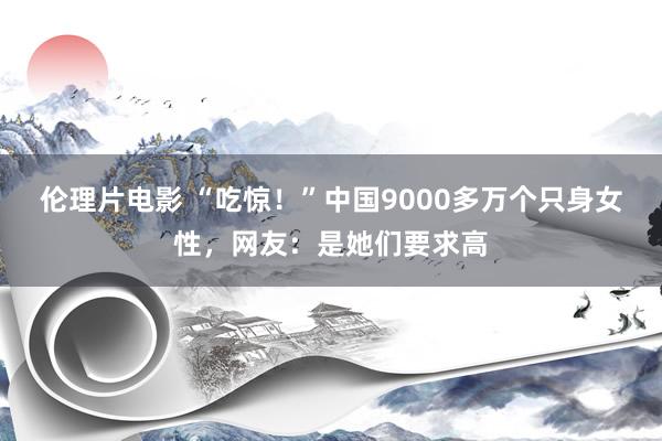 伦理片电影 “吃惊！”中国9000多万个只身女性，网友：是她们要求高