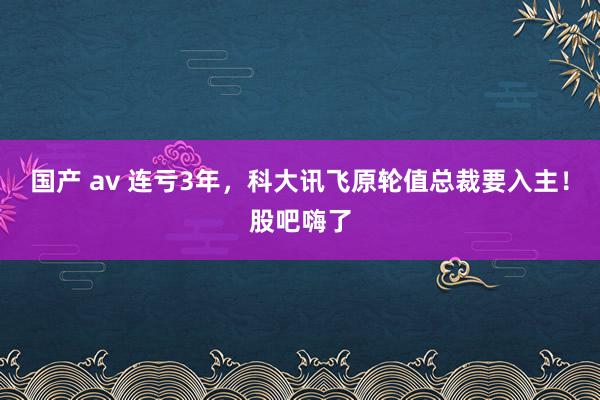 国产 av 连亏3年，科大讯飞原轮值总裁要入主！股吧嗨了