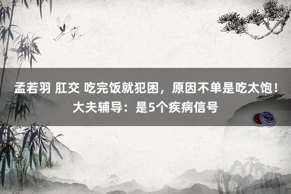 孟若羽 肛交 吃完饭就犯困，原因不单是吃太饱！大夫辅导：是5个疾病信号