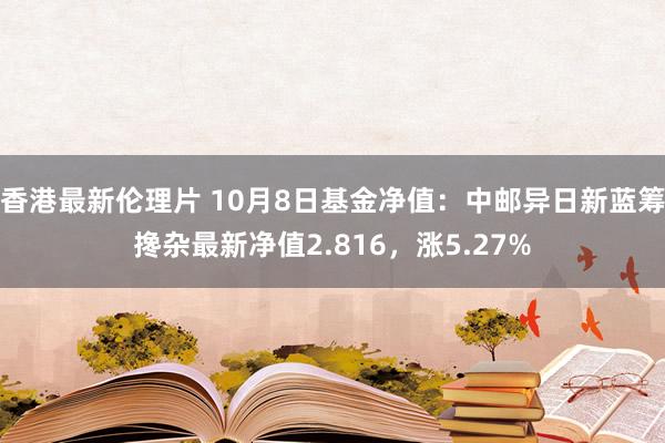 香港最新伦理片 10月8日基金净值：中邮异日新蓝筹搀杂最新净值2.816，涨5.27%